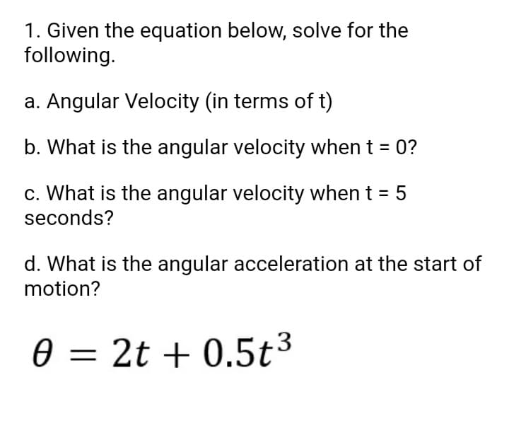 1. Given the equation below, solve for the
following.
a. Angular Velocity (in terms of t)
b. What is the angular velocity when t = 0?
c. What is the angular velocity when
seconds?
5
d. What is the angular acceleration at the start of
motion?
0 = 2t + 0.5t³
