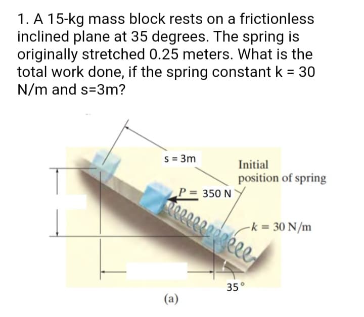 1. A 15-kg mass block rests on a frictionless
inclined plane at 35 degrees. The spring is
originally stretched 0.25 meters. What is the
total work done, if the spring constant k = 30
N/m and s=3m?
%3D
s = 3m
Initial
position of spring
350 N
-k = 30 N/m
35°
(a)
