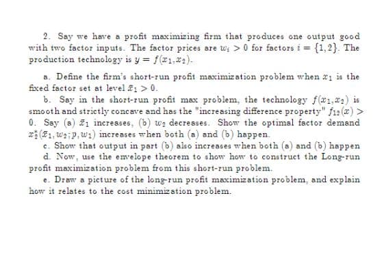 2. Say we have a profit maximizing firm that produces one output good
with two factor inputs. The factor prices are w> 0 for factors i = {1,2}. The
production technology is y = f(x1.₂).
a. Define the firm's short-run profit maximization problem when 1 is the
fixed factor set at level 1 > 0.
b. Say in the short-run profit max problem, the technology f(1, ₂) is
smooth and strictly concave and has the "increasing difference property" f12(x) >
0. Say (a) #1 increases, (b) we decreases. Show the optimal factor demand
(1, Waip, w1) increases when both (a) and (b) happen.
c. Show that output in part (b) also increases when both (a) and (b) happen
d. Now, use the envelope theorem to show how to construct the Long-run
profit maximization problem from this short-run problem.
e. Draw a picture of the long-run profit maximization problem, and explain
how it relates to the cost minimization problem.