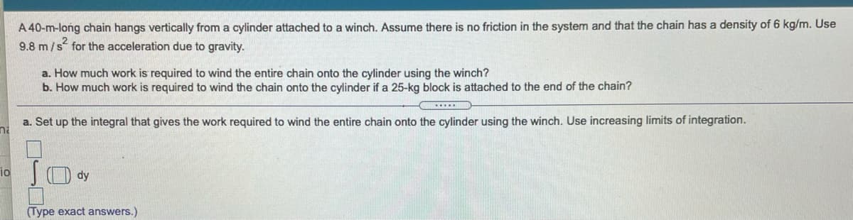 A 40-m-long chain hangs vertically from a cylinder attached to a winch. Assume there is no friction in the system and that the chain has a density of 6 kg/m. Use
9.8 m/s for the acceleration due to gravity.
a. How much work is required to wind the entire chain onto the cylinder using the winch?
b. How much work is required to wind the chain onto the cylinder if a 25-kg block is attached to the end of the chain?
a. Set up the integral that gives the work required to wind the entire chain onto the cylinder using the winch. Use increasing limits of integration.
na
S dy
io
Type exact answers.)

