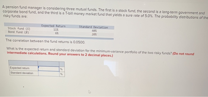 A pension fund manager is considering three mutual funds. The first is a stock fund, the second is a long-term government and
corporate bond fund, and the third is a T-bill money market fund that yields a sure rate of 5.0%. The probability distributions of the
risky funds are:
Stock fund (S)
Bond fund (B)
Expected Return
11%
6%
Expected
Standard deviation
The correlation between the fund returns is 0.0500.
What is the expected return and standard deviation for the minimum-variance portfolio of the two risky funds? (Do not round
intermediate calculations. Round your answers to 2 decimal places.)
Standard Deviation
40%
20%
%
%