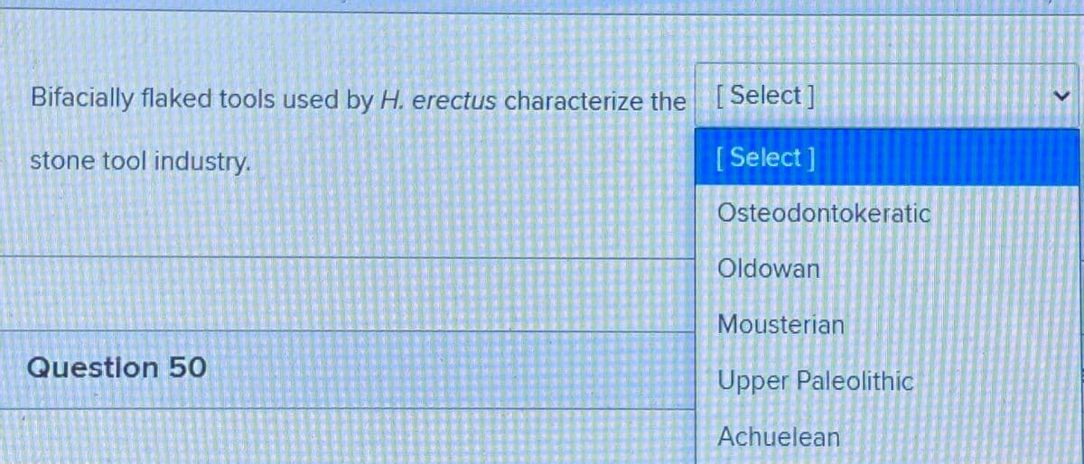 Bifacially flaked tools used by H. erectus characterize the [Select]
stone tool industry.
[Select]
Osteodontokeratic
Oldowan
Mousterian
Question 50
Upper Paleolithic
Achuelean
