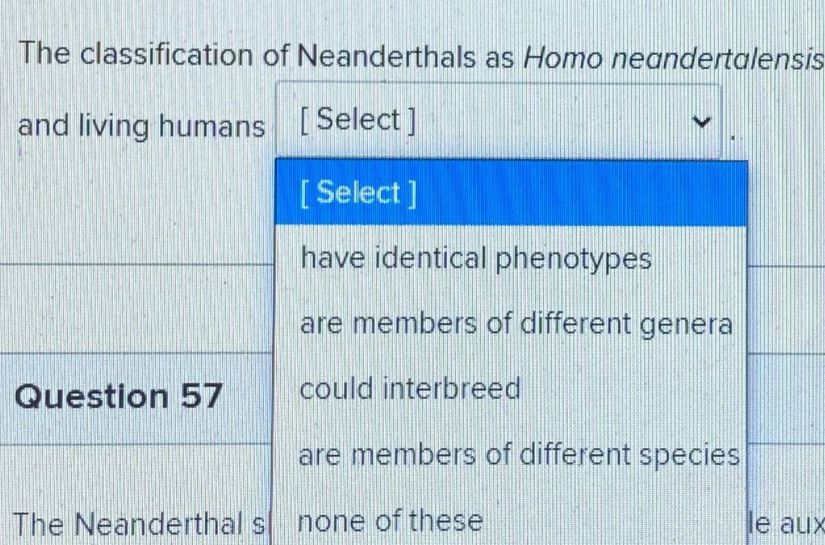 The classification of Neanderthals as Homo neandertalensis
and living humans [Select]
[Select]
have identical phenotypes
are members of different genera
Question 57
could interbreed
are members of different species
The Neanderthal s none of these
le aux
