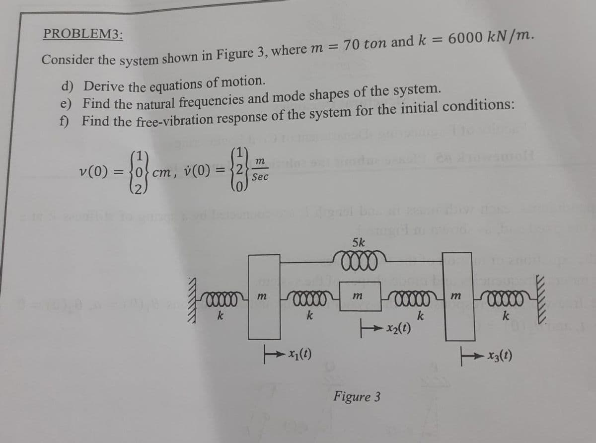 PROBLEM3:
Consider the system shown in Figure 3, where m = 70 ton and k = 6000 kN/m.
d) Derive the equations of motion.
e) Find the natural frequencies and mode shapes of the system.
f) Find the free-vibration response of the system for the initial conditions:
v(0)=
{1} cm
cm, v (0) =
m
Sec
00000 m
k
00000
k
x₁ (1)
Jour
5k
0000
m
Figure 3
00000 m 00000
k
k
x₂(1)
- X3 (1)
ܠܠܠܠܠܠܠܝ