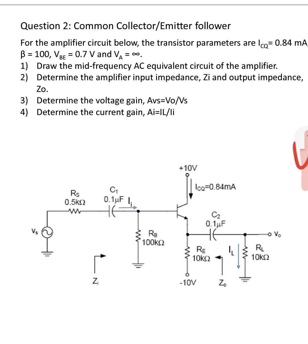 Question 2: Common Collector/Emitter follower
For the amplifier circuit below, the transistor parameters are lco= 0.84 mA
B = 100, VBE = 0.7 V and VA
1) Draw the mid-frequency AC equivalent circuit of the amplifier.
2) Determine the amplifier input impedance, Zi and output impedance,
Zo.
3) Determine the voltage gain, Avs=Vo/Vs
4) Determine the current gain, Ai=IL/li
%3D
= 00.
+10V
Ica=0.84mA
Rs
0.5k2
0.1uF I;
C2
0. 1uF
HE
o Vo
100kn
RE
10k2
RL
10ks2
Z
-10V
Z.
