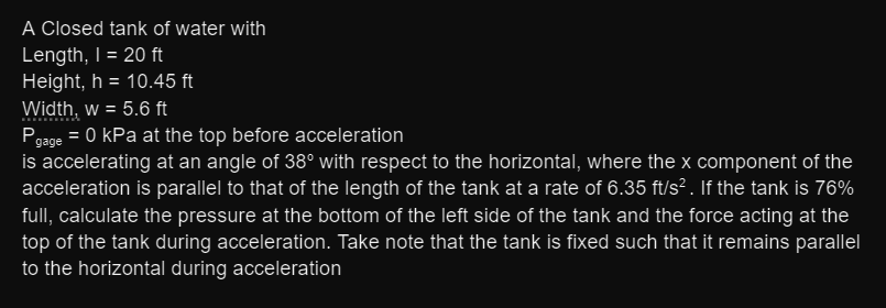 A Closed tank of water with
Length, I = 20 ft
Height, h = 10.45 ft
%3D
Width, w = 5.6 ft
Pgage = 0 kPa at the top before acceleration
is accelerating at an angle of 38° with respect to the horizontal, where the x component of the
acceleration is parallel to that of the length of the tank at a rate of 6.35 ft/s² . If the tank is 76%
%3D
full, calculate the pressure at the bottom of the left side of the tank and the force acting at the
top of the tank during acceleration. Take note that the tank is fixed such that it remains parallel
to the horizontal during acceleration
