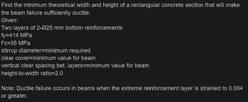 Find the minimum theoretical width and height of a rectangular concrete section that will make
the beam failure sufficiently ductile.
Given:
Two layers of 2-Ø25 mm bottom reinforcements
fy=414 MPa
f'c=35 MPa
stirrup diameter=minimum required
clear cover=minimum value for beam
vertical clear spacing bet. Iayers=minimum value for beam
height-to-width ratio=2.0
Note: Ductile failure occurs in beams when the extreme reinforcement layer is strained to 0.004
or greater.

