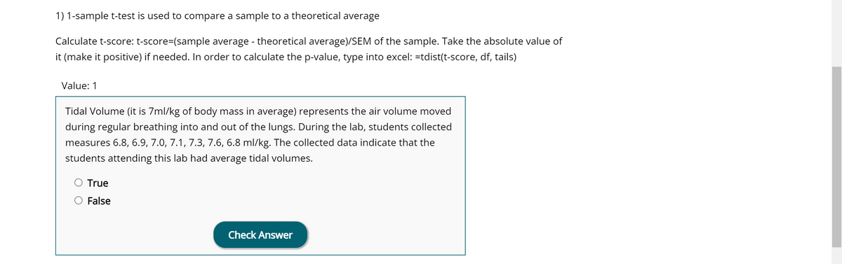 1) 1-sample t-test is used to compare a sample to a theoretical average
Calculate t-score: t-score=(sample average - theoretical average)/SEM of the sample. Take the absolute value of
it (make it positive) if needed. In order to calculate the p-value, type into excel: =tdist(t-score, df, tails)
Value: 1
Tidal Volume (it is 7ml/kg of body mass in average) represents the air volume moved
during regular breathing into and out of the lungs. During the lab, students collected
measures 6.8, 6.9, 7.0, 7.1, 7.3, 7.6, 6.8 ml/kg. The collected data indicate that the
students attending this lab had average tidal volumes.
True
False
Check Answer