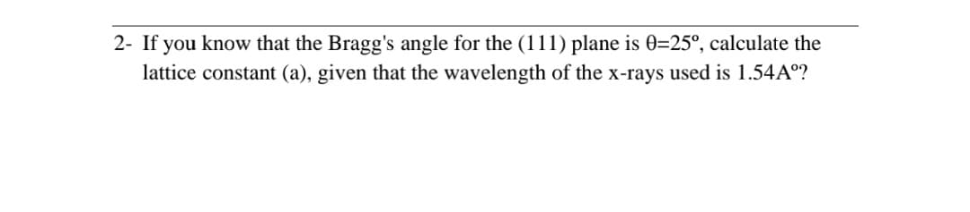 2- If you know that the Bragg's angle for the (111) plane is 0=25°, calculate the
lattice constant (a), given that the wavelength of the x-rays used is 1.54Aº?