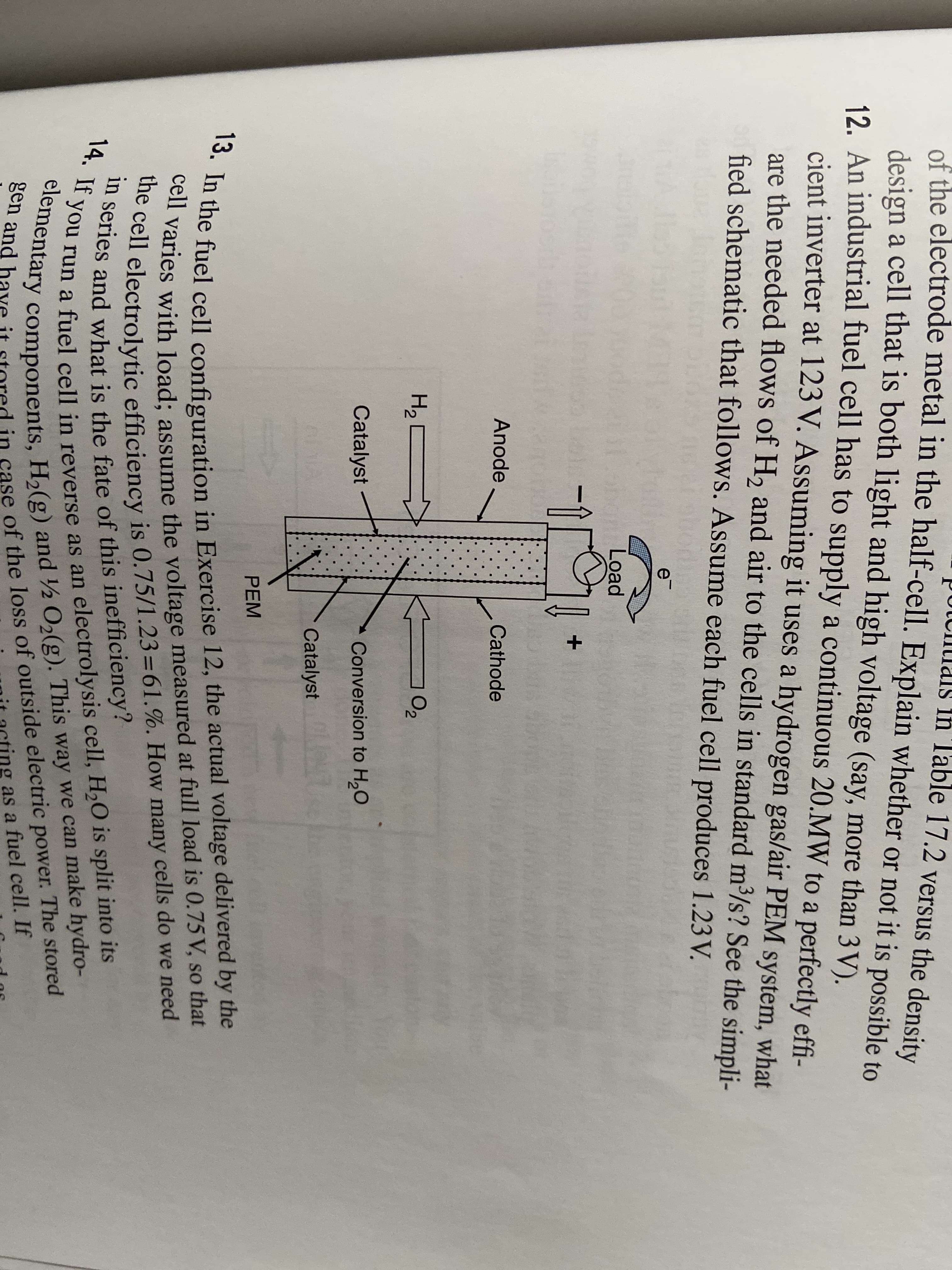 in series and what is the fate of this inefficiency?
13. In the fuel cell configuration in Exercise 12, the actual voltage delivered by the
of the electrode metal in the half-cell. Explain whether or not it is possible to
In Table 17.2 versus the density
the cell electrolytic efficiency is 0.75/1.23=61.%. How many cells do we need
cell varies with load; assume the voltage measured at full load is 0.75 V, so that
design a cell that is both light and high voltage (say, more than 3V).
12 An industrial fuel cell has to supply a continuous 20.MW to a perfectly effi-
cient inverter at 123 V. Assuming it uses a hydrogen gas/air PEM system, what
are the needed flows of H, and air to the cells in standard m³/s? See the simpli-
fied schematic that follows. Assume each fuel cell produces 1.23 V.
e
Load
Anode
Cathode
O2
Catalyst
Conversion to H,O
Catalyst
PEM
t varies with load: assume the voltage measured at full load is 0.75 V, so that
many cells do we need
elem Tun a fuel cell in reverse as an electrolysis cell, H,O is split into its
gen tary components, Ha(g) and ½ O,(g). This way we can make hydro-
it acting as a fuel cell. If
14. If
das
