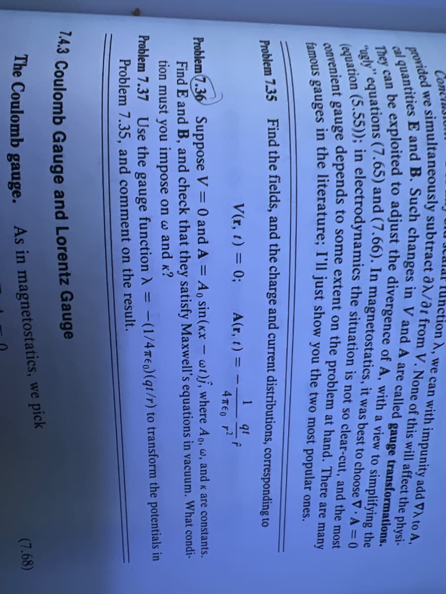 Function A, we can with impunity add VA to A,
we
provided
e simultaneously subtract aλ/at from V. None of this will affect the physi-
cal quantities E and B. Such changes in V and A are called gauge transformations.
"ugly" equations (7.65) and (7.66). In magnetostatics, it was best to choose V A = 0
They can be exploited to adjust the divergence of A, with a view to simplifying the
(equation (5.55)); in electrodynamics the situation is not so clear-cut, and the most
convenient gauge depends to some extent on the problem at hand. There are many
famous gauges in the literature; I'll just show you the two most popular ones.
.
Conce
Problem 7.35 Find the fields, and the charge and current distributions, corresponding to
1 qt
F
V(r, t) = 0;
A(r, t) =
Problem 7.36 Suppose V = 0 and A = Ao sin(kx - wt)j, where Ao, w, and < are constants.
Find E and B, and check that they satisfy Maxwell's equations in vacuum. What condi-
tion must you impose on w and K?
4πEO ²
=
Problem 7.37 Use the gauge function A :-(1/4 Teo) (qt/r) to transform the potentials in
Problem 7.35, and comment on the result.
7.4.3 Coulomb Gauge and Lorentz Gauge
The Coulomb gauge.
As in magnetostatics, we pick
(7.68)