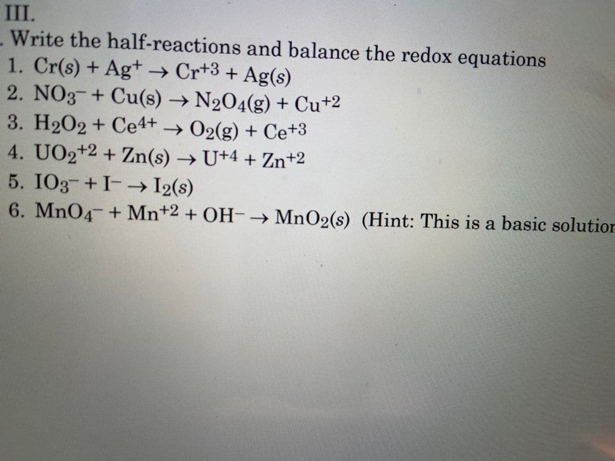 III.
Write the half-reactions and balance the redox equations
1. Cr(s) + Ag+ Cr+3 + Ag(s)
2. NO3-+ Cu(s) → N2O4(g) + Cu+2
3. H202 + Ce4+ → 02(g) + Ce+3
4. UO2+2 + Zn(s) → U+4 + Zn+2
5. IO3-+ I-
6. MnO4 + Mn+2 + OH-→ MnO2(s) (Hint: This is a basic solutior
--→ I2(s)
