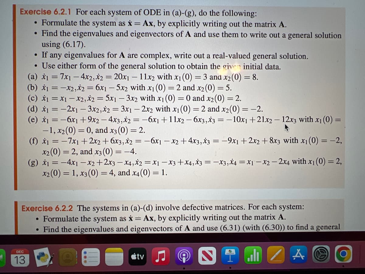 Exercise 6.2.1 For each system of ODE in (a)-(g), do the following:
• Formulate the system as x = Ax, by explicitly writing out the matrix A.
• Find the eigenvalues and eigenvectors of A and use them to write out a general solution
using (6.17).
• If any eigenvalues for A are complex, write out a real-valued general solution.
●
Use either form of the general solution to obtain the given initial data.
(a) x₁ = 7x14x2, x2 = 20x1 - 11x2 with x₁ (0) = 3 and x₂ (0) = 8.
(b) x₁ = -x2, x2 = 6x1 - 5x2 with x₁ (0) = 2 and x2 (0) = 5.
(c) x1 = x1-x2, x2 = 5x1 - 3x2 with x₁ (0) = 0 and x₂ (0) = 2.
DEC
13
(d) x₁ = -2x1 - 3x2, x2 = 3x12x2 with x₁ (0) = 2 and x₂ (0) = -2.
(e) x₁ = -6x1 +9x2 - 4x3, x2 = -6x₁+11x2 - 6x3, x3 = -10x1 +21x2 - 12x3 with x₁ (0) =
-1, x₂(0) = 0, and x3 (0) = 2.
(f) x₁ = -7x₁ + 2x2 +6x3, x2 = -6x1 - x2 + 4x3, x3
x2 (0) = 2, and x3 (0) = -4.
(g) x₁ = 4x₁-x2+2x3 x4, x2 = x1 x3 + x4, x3 =
x2 (0) = 1, x3 (0) = 4, and x4 (0) = 1.
●
-9x1 + 2x2 + 8x3 with x₁
tv
==
Exercise 6.2.2 The systems in (a)-(d) involve defective matrices. For each system:
• Formulate the system as x = Ax, by explicitly writing out the matrix A.
Find the eigenvalues and eigenvectors of A and use (6.31) (with (6.30)) to find a general
=
= -2,
-x3, x4 = x1-x2-2x4 with x₁ (0) = 2,
Sid A A