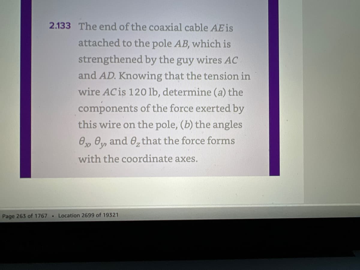 2.133 The end of the coaxial cable AEis
attached to the pole AB, which is
strengthened by the guy wires AC
and AD. Knowing that the tension in
wire AC is 120 lb, determine (a) the
components of the force exerted by
this wire on the pole, (b) the angles
Ox Oy and 0₂ that the force forms
with the coordinate axes.
Page 263 of 1767 Location 2699 of 19321