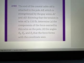 2.133 The end of the coaxial cable AE is
attached to the pole AB, which is
strengthened by the guy wires AC
and AD. Knowing that the tension in
wire AC is 120 lb, determine (a) the
components of the force exerted by
this wire on the pole, (b) the angles
8, 8, and 8, that the force forms
with the coordinate axes.
Page 263 of 1767 269 of 19321