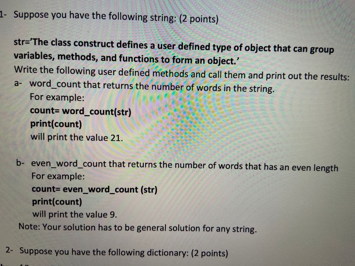 1- Suppose you have the following string: (2 points)
str='The class construct defines a user defined type of object that can group
variables, methods, and functions to form an object.'
Write the following user defined methods and call them and print out the results:
a- word count that returns the number of words in the string.
For example:
count3D word_count(str)
print(count)
will print the value 21.
b- even word count that returns the number of words that has an even length
For example:
count= even_word_count (str)
print(count)
will print the value 9.
Note: Your solution has to be general solution for any string.
2- Suppose you have the following dictionary: (2 points)
