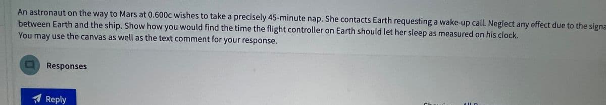 An astronaut on the way to Mars at 0.600c wishes to take a precisely 45-minute nap. She contacts Earth requesting a wake-up call. Neglect any effect due to the signa
between Earth and the ship. Show how you would find the time the flight controller on Earth should let her sleep as measured on his clock.
You may use the canvas as well as the text comment for your response.
Responses
Reply
2
ALLD.