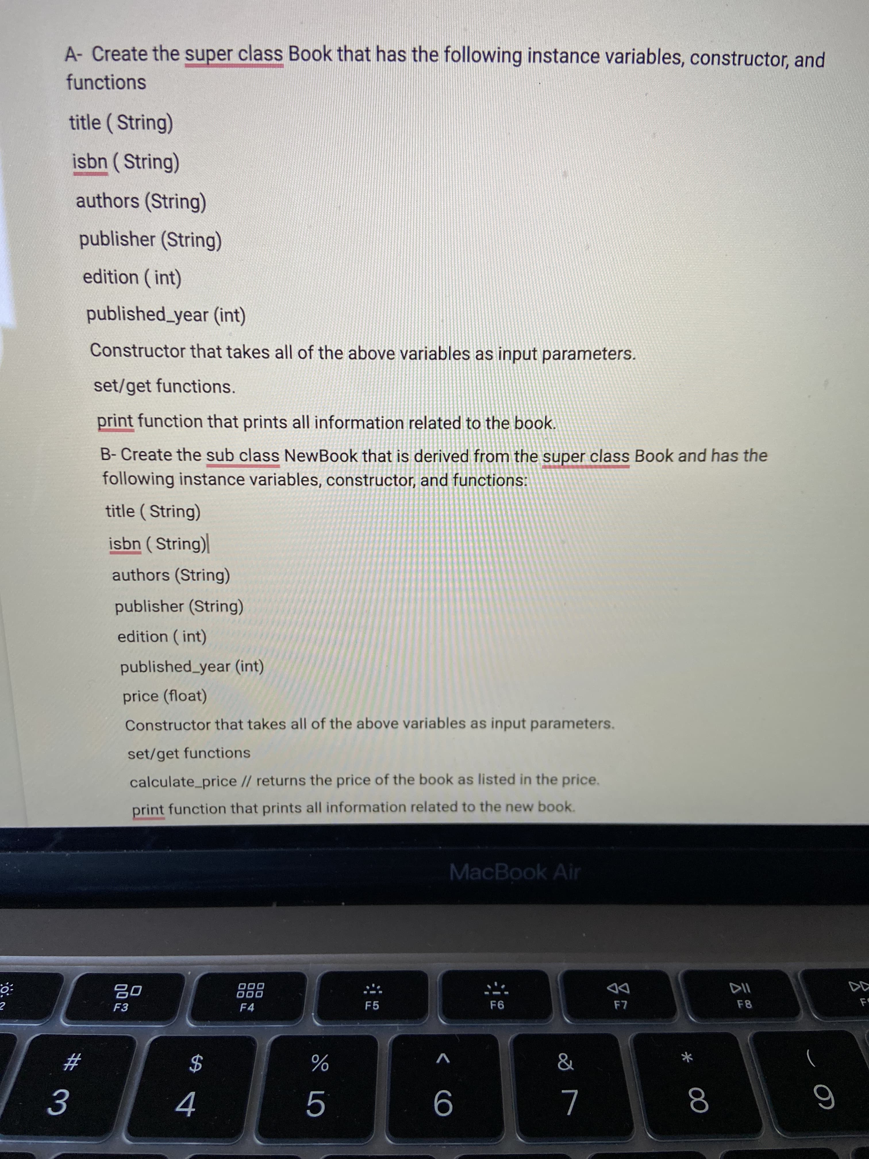 00
< CO
A- Create the super class Book that has the following instance variables, constructor, and
functions
title ( String)
isbn ( String)
authors (String)
publisher (String)
edition (int)
published_year (int)
Constructor that takes all of the above variables as input parameters.
set/get functions.
print function that prints all information related to the book.
B- Create the sub class NewBook that is derived from the super class Book and has the
following instance variables, constructor, and functions:
title ( String)
isbn ( String)|
authors (String)
publisher (String)
edition ( int)
published_year (int)
price (float)
Constructor that takes all of the above variables as input parameters.
set/get functions
calculate_price // returns the price of the book as listed in the price.
print function that prints all information related to the new book.
MacBook Air
D00
000
F4
DD
F5
F8
F3
V
23
$
4
