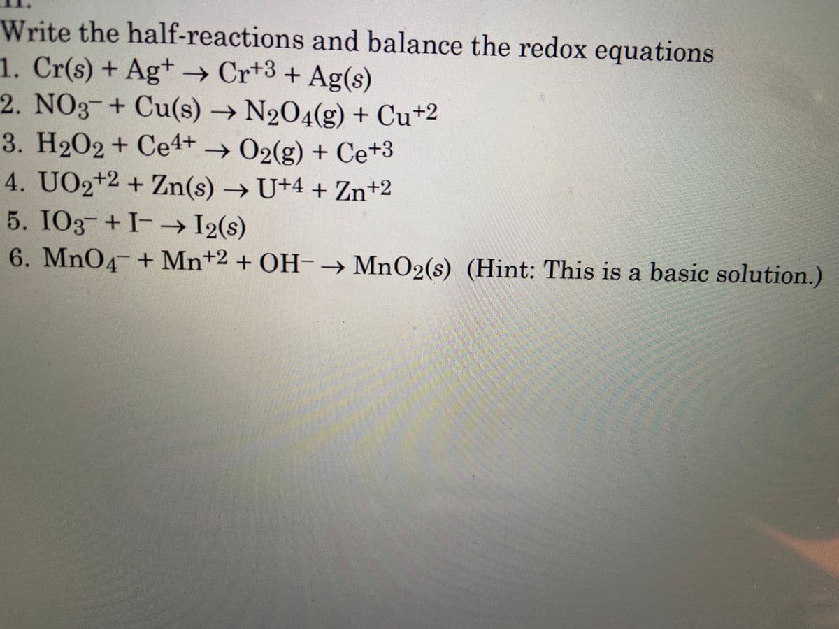 Write the half-reactions and balance the redox equations
1. Cr(s) + Ag+ → Cr+3 + Ag(s)
2. NO3 + Cu(s) → N2O4(g) + Cu+2
3. H202 + Ce4+ → O2(g) + Ce+3
4. UO2+2 + Zn(s) → U+4 + Zn+2
5. IO3 +I-→ I2(s)
6. MnO4 + Mn+2 + OH-→ MnO2(s) (Hint: This is a basic solution.)
