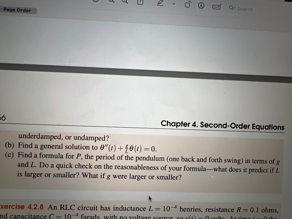 Page Order
56
5
S
5
>
Q
Q Search
Chapter 4. Second-Order Equations
underdamped, or undamped?
(b) Find a general solution to 0"(t) + ¾0 (t) = 0.
(c) Find a formula for P, the period of the pendulum (one back and forth swing) in terms of g
and L. Do a quick check on the reasonableness of your formula-what does it predict if L
is larger or smaller? What if g were larger or smaller?
xercise 4.2.8 An RLC circuit has inductance L = 10-4 henries, resistance R = 0.1 ohms,
nd capacitance C= 10-4 farads, with no voltage source so y(t)-0 volts. At time t Othe