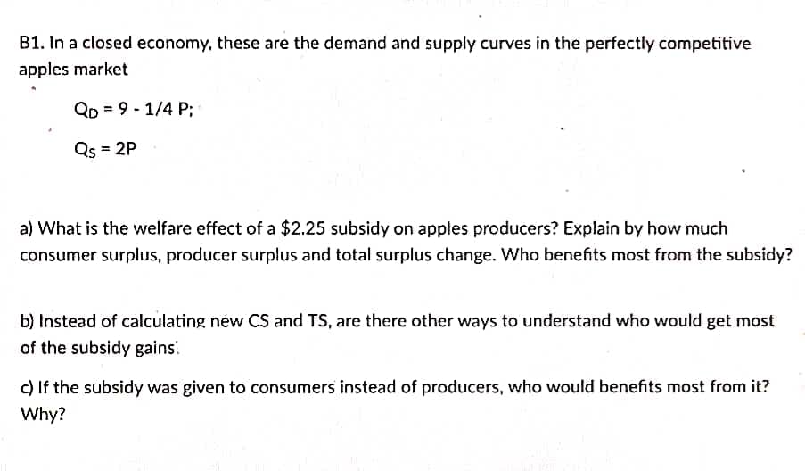 B1. In a closed economy, these are the demand and supply curves in the perfectly competitive
apples market
Qo9-1/4 P;
Qs = 2P
a) What is the welfare effect of a $2.25 subsidy on apples producers? Explain by how much
consumer surplus, producer surplus and total surplus change. Who benefits most from the subsidy?
b) Instead of calculating new CS and TS, are there other ways to understand who would get most
of the subsidy gains:
c) If the subsidy was given to consumers instead of producers, who would benefits most from it?
Why?