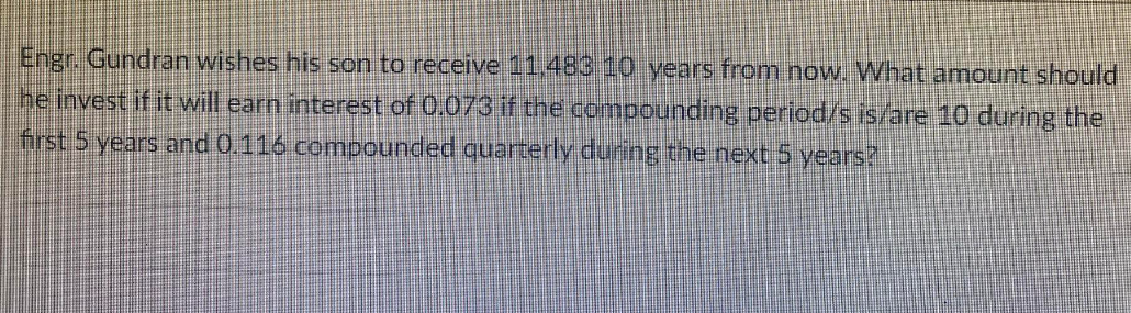 Engr. Gundran wishes his son to receive 11.483 10 years from now. What amount should
he invest if it will earn interest of 0.073 if the compounding period/s is/are 10 during the
first 5 years and 0.116 compounded quarterly during the next 5 years?