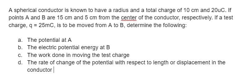 A spherical conductor is known to have a radius and a total charge of 10 cm and 20uC. If
points A and B are 15 cm and 5 cm from the center of the conductor, respectively. If a test
charge, q = 25mC, is to be moved from A to B, determine the following:
a. The potential at A
b. The electric potential energy at B
c. The work done in moving the test charge
d. The rate of change of the potential with respect to length or displacement in the
conductor
