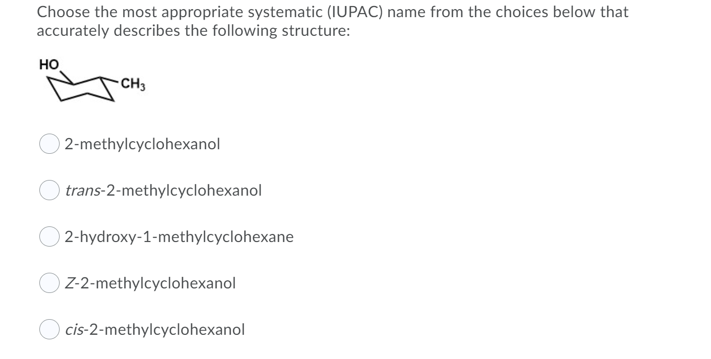Choose the most appropriate systematic (IUPAC) name from the choices below that
accurately describes the following structure:
но
CH3
O 2-methylcyclohexanol
O trans-2-methylcyclohexanol
O 2-hydroxy-1-methylcyclohexane
Z-2-methylcyclohexanol
cis-2-methylcyclohexanol
