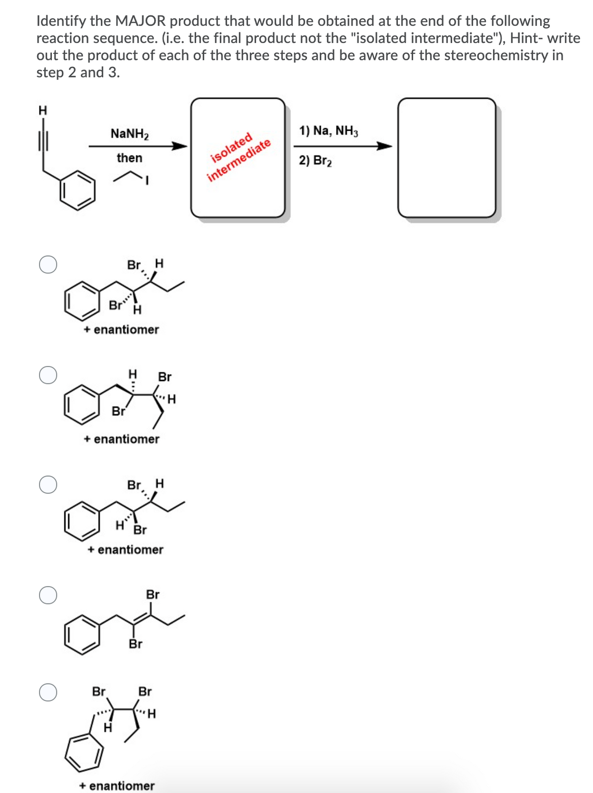 Identify the MAJOR product that would be obtained at the end of the following
reaction sequence. (i.e. the final product not the "isolated intermediate"), Hint- write
out the product of each of the three steps and be aware of the stereochemistry in
step 2 and 3.
H.
NaNH2
1) Na, NH3
then
2) Br2
intermediate
Br H
Br*
H
+ enantiomer
H
Br
..
Br
+ enantiomer
Br. H
Br
+ enantiomer
Br
Br
Br
Br
H
+ enantiomer
