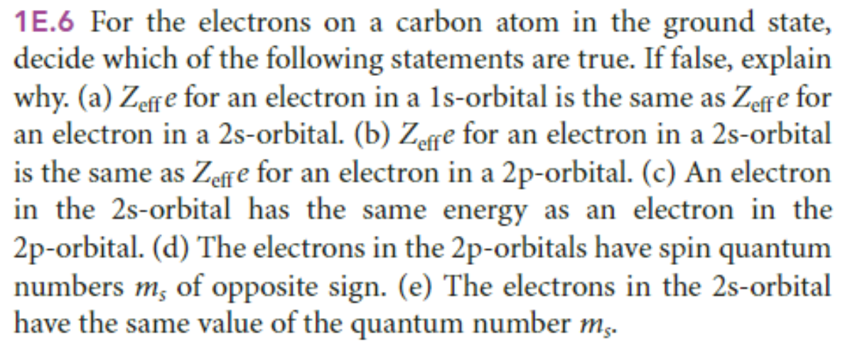 1E.6 For the electrons on a carbon atom in the ground state,
decide which of the following statements are true. If false, explain
why. (a) Zeffe for an electron in a 1s-orbital is the same as Zeffe for
an electron in a 2s-orbital. (b) Zeffe for an electron in a 2s-orbital
is the same as Zeffe for an electron in a 2p-orbital. (c) An electron
in the 2s-orbital has the same energy as an electron in the
2p-orbital. (d) The electrons in the 2p-orbitals have spin quantum
numbers m, of opposite sign. (e) The electrons in the 2s-orbital
have the same value of the quantum number mg.