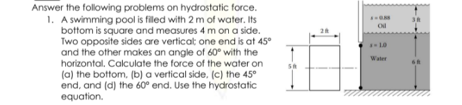 Answer the following problems on hydrostatic force.
1. A swimming pool is filled with 2 m of water. Its
bottom is square and measures 4 m on a side.
Two opposite sides are vertical; one end is at 45°
and the other makes an angle of 60° with the
horizontal. Calculate the force of the water on
Oil
2
10
Water
6 ft
(a) the bottom, (b) a vertical side, (c) the 45°
end, and (d) the 60° end. Use the hydrostatic
equation.
