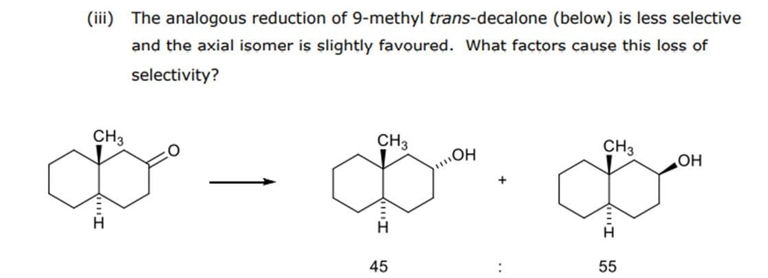 (iii) The analogous reduction of 9-methyl trans-decalone (below) is less selective
and the axial isomer is slightly favoured. What factors cause this loss of
selectivity?
CH3
CH3
CH3
\OH
+
45
55
"I
