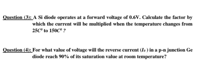 Question (3): A Si diode operates at a forward voltage of 0.6V. Calculate the factor by
which the current will be multiplied when the temperature changes from
25C° to 150C° ?
Question (4): For what value of voltage will the reverse current (Io ) in a p-n junction Ge
diode reach 90% of its saturation value at room temperature?
