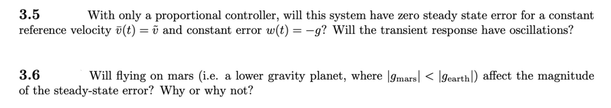 3.5
With only a proportional controller, will this system have zero steady state error for a constant
reference velocity ū(t) = ũ and constant error w(t) = -g? Will the transient response have oscillations?
3.6
Will flying on mars (i.e. a lower gravity planet, where |gmars| < [gearth|) affect the magnitude
of the steady-state error? Why or why not?
