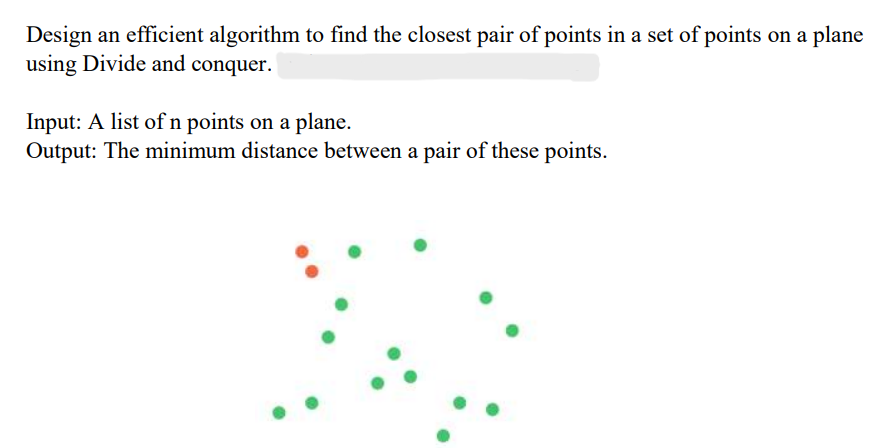 Design an efficient algorithm to find the closest pair of points in a set of points on a plane
using Divide and conquer.
Input: A list of n points on a plane.
Output: The minimum distance between a pair of these points.