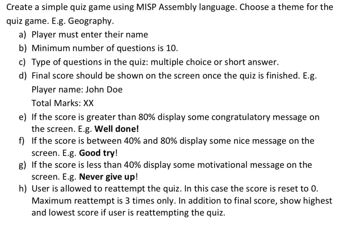 Create a simple quiz game using MISP Assembly language. Choose a theme for the
quiz game. E.g. Geography.
a) Player must enter their name
b) Minimum number of questions is 10.
c) Type of questions in the quiz: multiple choice or short answer.
d) Final score should be shown on the screen once the quiz is finished. E.g.
Player name: John Doe
Total Marks: XX
e) If the score is greater than 80% display some congratulatory message on
the screen. E.g. Well done!
f) If the score is between 40% and 80% display some nice message on the
screen. E.g. Good try!
g) If the score is less than 40% display some motivational message on the
screen. E.g. Never give up!
h) User is allowed to reattempt the quiz. In this case the score is reset to 0.
Maximum reattempt is 3 times only. In addition to final score, show highest
and lowest score if user is reattempting the quiz.