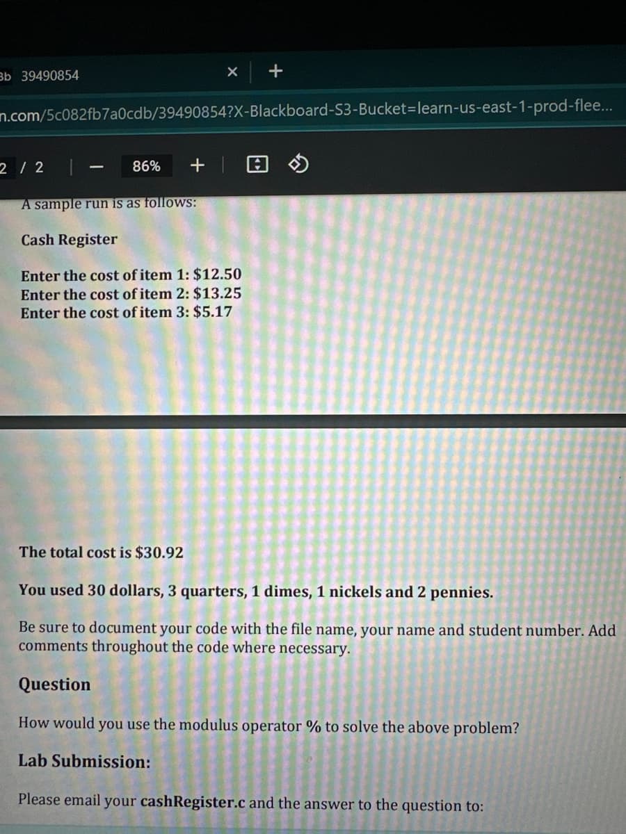 Bb 39490854
2 / 2
X
n.com/5c082fb7a0cdb/39490854?X-Blackboard-S3-Bucket-learn-us-east-1-prod-flee...
86% + |
A sample run is as follows:
Cash Register
Enter the cost of item 1: $12.50
Enter the cost of item 2: $13.25
Enter the cost of item 3: $5.17
The total cost is $30.92
+
You used 30 dollars, 3 quarters, 1 dimes, 1 nickels and 2 pennies.
Be sure to document your code with the file name, your name and student number. Add
comments throughout the code where necessary.
Question
How would you use the modulus operator % to solve the above problem?
Lab Submission:
Please email your cashRegister.c and the answer to the question to: