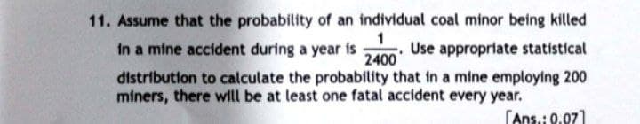 11. Assume that the probability of an individual coal minor being killed
1
in a mine accident during a year is Use appropriate statistical
2400
distribution to calculate the probability that in a mine employing 200
miners, there will be at least one fatal accident every year.
[Ans.: 0.07]