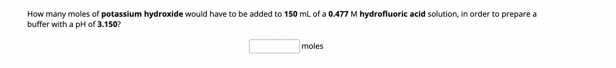 How many moles of potassium hydroxide would have to be added to 150 mL of a 0.477 M hydrofluoric acid solution, in order to prepare a
buffer with a pH of 3.150?
moles