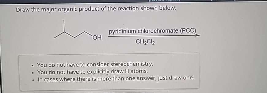 Draw the major organic product of the reaction shown below.
OH
pyridinium chlorochromate (PCC)
CH2Cl2
• You do not have to consider stereochemistry.
• You do not have to explicitly draw H atoms.
In cases where there is more than one answer, just draw one.