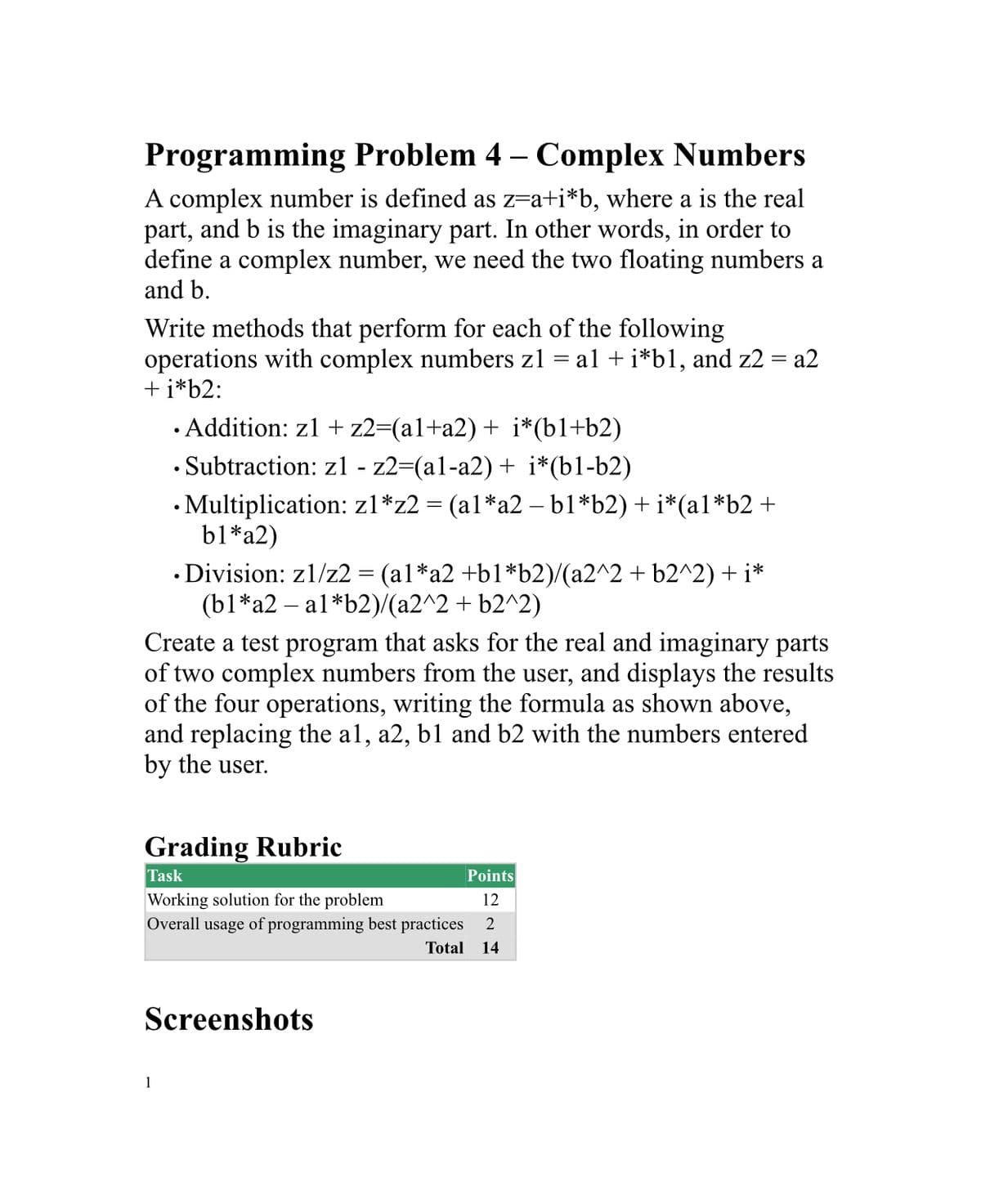 Programming Problem 4 – Complex Numbers
A complex number is defined as z=a+i*b, where a is the real
part, and b is the imaginary part. In other words, in order to
define a complex number, we need the two floating numbers a
and b.
Write methods that perform for each of the following
operations with complex numbers zl = al + i*b1, and z2 = a2
+ i*b2:
· Addition: z1 + z2=(al+a2)+ i*(b1+b2)
• Subtraction: zl - z2=(al-a2) + i*(b1-b2)
• Multiplication: zl*z2 = (al*a2 – b1*b2) +i*(a1*b2 +
b1*a2)
• Division: z1/z2 = (al*a2 +b1*b2)/(a2^2 + b2^2) + i*
(b1*a2 – al*b2)/(a2^2 + b2^2)
Create a test program that asks for the real and imaginary parts
of two complex numbers from the user, and displays the results
of the four operations, writing the formula as shown above,
and replacing the al, a2, b1 and b2 with the numbers entered
by the user.
Grading Rubric
Task
Points
Working solution for the problem
12
Overall usage of programming best practices
Total
14
Screenshots
1
