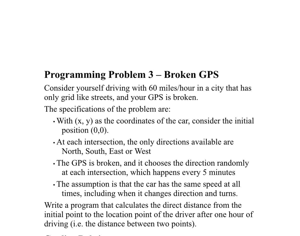 Programming Problem 3 – Broken GPS
Consider yourself driving with 60 miles/hour in a city that has
only grid like streets, and your GPS is broken.
The specifications of the problem are:
• With (x, y) as the coordinates of the car, consider the initial
position (0,0).
· At each intersection, the only directions available are
North, South, East or West
• The GPS is broken, and it chooses the direction randomly
at each intersection, which happens every 5 minutes
• The assumption is that the car has the same speed at all
times, including when it changes direction and turns.
Write a program that calculates the direct distance from the
initial point to the location point of the driver after one hour of
driving (i.e. the distance between two points).

