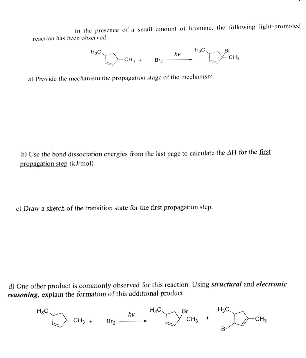 In the presence of a small amount of bromine, the following light-promoted
reaction has been observed.
H3C.
Br
hy
CH3
CH3 +
Br2
a) Provide the mechanism the propagation stage of the mechanism.
b) Use the bond dissociation energies from the last page to calculate the AH for the first
propagation step (kJ/mol)
c) Draw a sketch of the transition state for the first propagation step.
d) One other product is commonly observed for this reaction. Using structural and electronic
reasoning, explain the formation of this additional product.
H3C
H3C.
Br
H3C,
hv
CH3 +
Br2
CH3
CH3
Br
