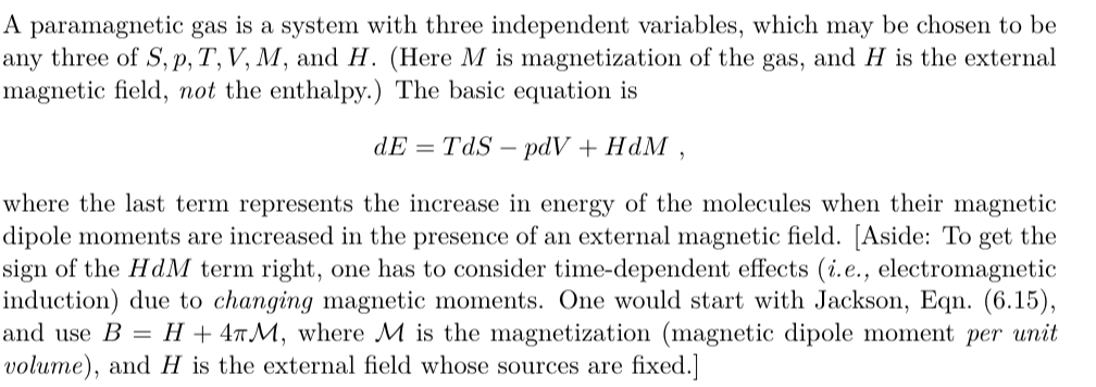 A paramagnetic gas is a system with three independent variables, which may be chosen to be
any three of S, p, T, V, M, and H. (Here M is magnetization of the gas, and H is the external
magnetic field, not the enthalpy.) The basic equation is
dE = TdS – pdV + HdM
where the last term represents the increase in energy of the molecules when their magnetic
dipole moments are increased in the presence of an external magnetic field. [Aside: To get the
sign of the HdM term right, one has to consider time-dependent effects (i.e., electromagnetic
induction) due to changing magnetic moments. One would start with Jackson, Eqn. (6.15),
H + 4M, where M is the magnetization (magnetic dipole moment per unit
and use B =
volume), and H is the external field whose sources are fixed.]
