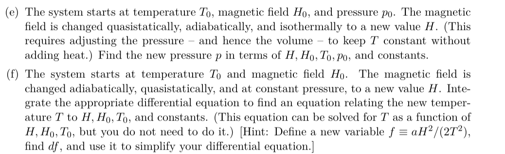 (e) The system starts at temperature To, magnetic field Ho, and pressure po. The magnetic
field is changed quasistatically, adiabatically, and isothermally to a new value H. (This
requires adjusting the pressure – and hence the volume – to keep T constant without
adding heat.) Find the new pressure p in terms of H, Ho, To, Po, and constants.
(f) The system starts at temperature To and magnetic field Ho. The magnetic field is
changed adiabatically, quasistatically, and at constant pressure, to a new value H. Inte-
grate the appropriate differential equation to find an equation relating the new temper-
ature T to H, H0, To, and constants. (This equation can be solved for T as a function of
H, Ho, To, but you do not need to do it.) [Hint: Define a new variable f = aH² /(2T²),
find df, and use it to simplify your differential equation.]
