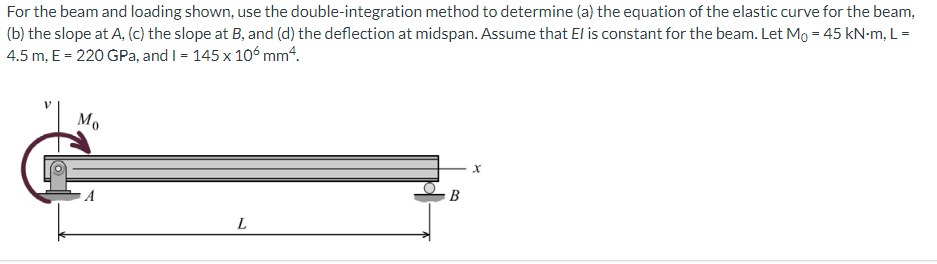 For the beam and loading shown, use the double-integration method to determine (a) the equation of the elastic curve for the beam,
(b) the slope at A, (c) the slope at B, and (d) the deflection at midspan. Assume that El is constant for the beam. Let Mo = 45 kN-m, L=
4.5 m, E = 220 GPa, and I = 145 x 10ʻ mm4.
Mo
A
В
L
