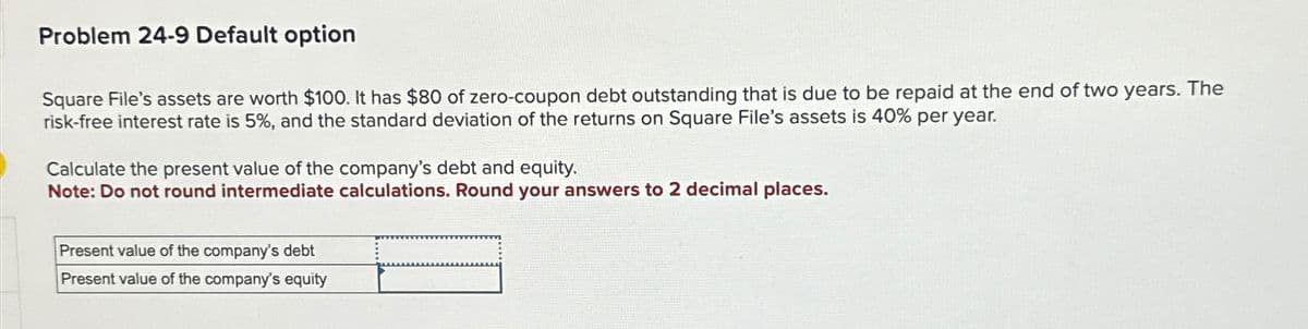 Problem 24-9 Default option
Square File's assets are worth $100. It has $80 of zero-coupon debt outstanding that is due to be repaid at the end of two years. The
risk-free interest rate is 5%, and the standard deviation of the returns on Square File's assets is 40% per year.
Calculate the present value of the company's debt and equity.
Note: Do not round intermediate calculations. Round your answers to 2 decimal places.
Present value of the company's debt
Present value of the company's equity
