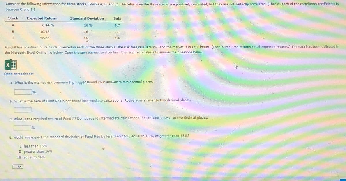 Consider the following information for three stocks, Stocks A, B, and C. The returns on the three stocks are positively correlated, but they are not perfectly correlated. (That is, each of the correlation coefficients is
between 0 and 1.)
Stock
Expected Return
Standard Deviation
Beta
A
8.44 %
16 %
0.7
B
C
1.1
1.6
10.12
12.22
16
16
Fund P has one-third of its funds invested in each of the three stocks. The risk-free rate is 5.5%, and the market is in equilibrium. (That is, required returns equal expected returns.) The data has been collected in
the Microsoft Excel Online file below. Open the spreadsheet and perform the required analysis to answer the questions below.
Open spreadsheet
a. What is the market risk premium (FM - TRF)? Round your answer to two decimal places.
%
b. What is the beta of Fund P? Do not round intermediate calculations. Round your answer to two decimal places.
c. What is the required return of Fund P? Do not round intermediate calculations. Round your answer to two decimal places.
%
d. Would you expect the standard deviation of Fund P to be less than 16%, equal to 16%, or greater than 16%?
I. less than 16%
II, greater than 16%
III. equal to 16%