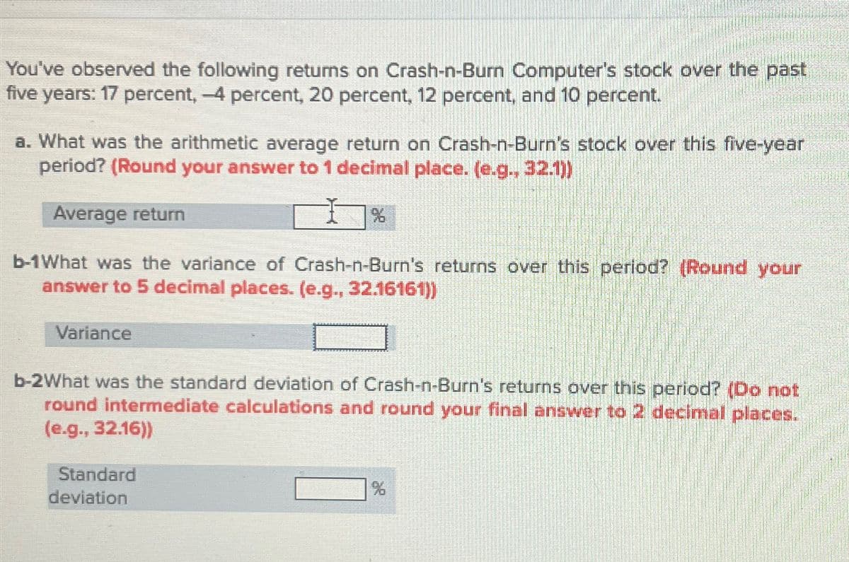 You've observed the following returns on Crash-n-Burn Computer's stock over the past
five years: 17 percent, -4 percent, 20 percent, 12 percent, and 10 percent.
a. What was the arithmetic average return on Crash-n-Burn's stock over this five-year
period? (Round your answer to 1 decimal place. (e.g., 32.1))
Average return
%
b-1What was the variance of Crash-n-Burn's returns over this period? (Round your
answer to 5 decimal places. (e.g., 32.16161))
Variance
b-2What was the standard deviation of Crash-n-Burn's returns over this period? (Do not
round intermediate calculations and round your final answer to 2 decimal places.
(e.g., 32.16))
Standard
deviation
%