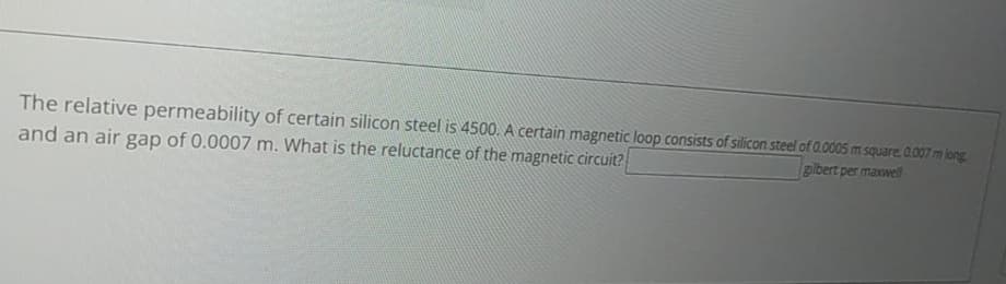 The relative permeability of certain silicon steel is 4500. A certain magnetic loop consists of silicon steel of 0.0005 m square, 0.007 m long
and an air gap of 0.0007 m. What is the reluctance of the magnetic circuit?[
gilbert per maxwell